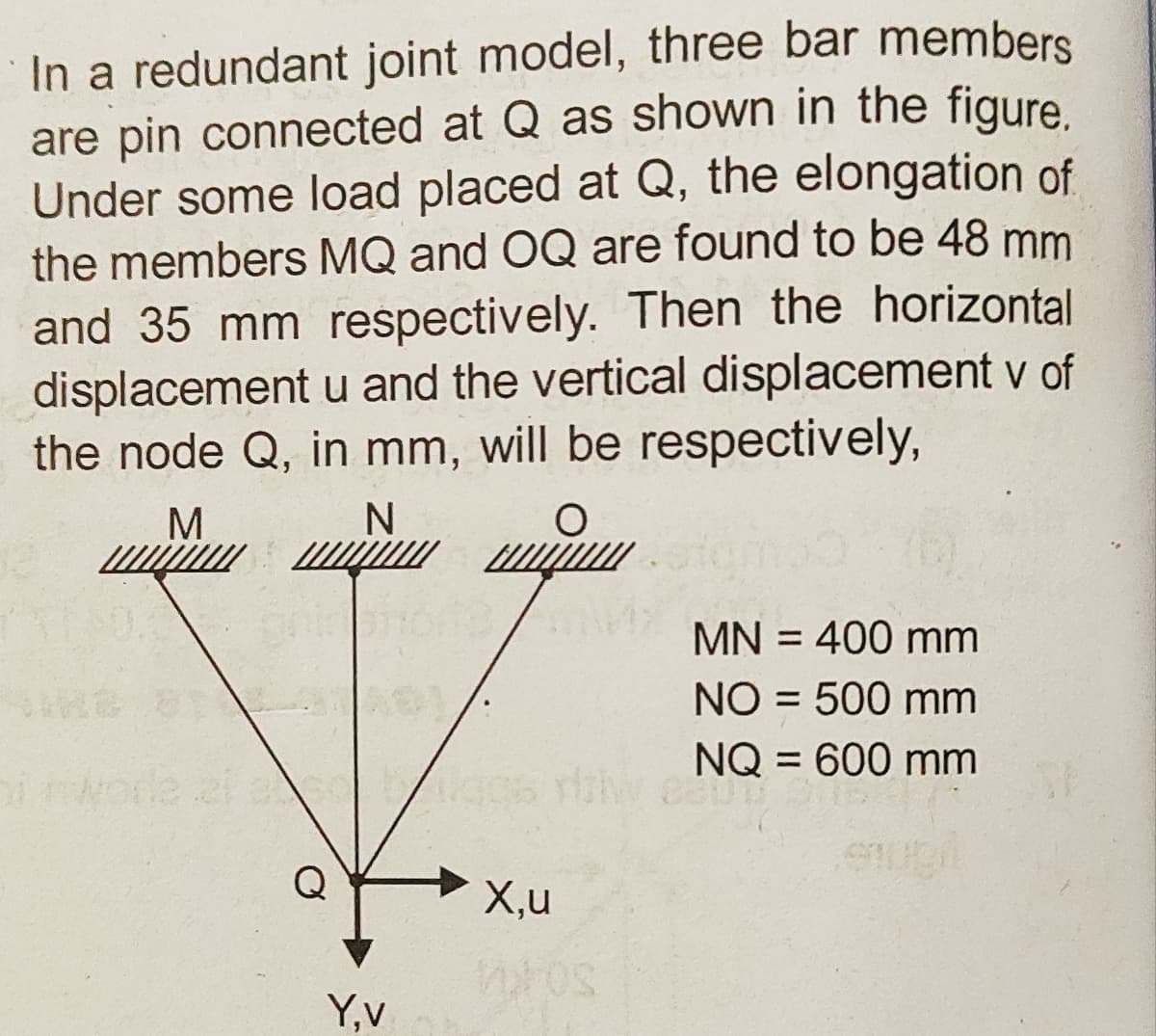 In a redundant joint model, three bar members
are pin connected at Q as shown in the figure
Under some load placed at Q, the elongation of
the members MQ and OQ are found to be 48 mm
and 35 mm respectively. Then the horizontal
displacement u and the vertical displacement v of
the node Q, in mm, will be respectively,
N
M
iji
MN = 400 mm
NO = 500 mm
NQ = 600 mm
X,u
Y,v
