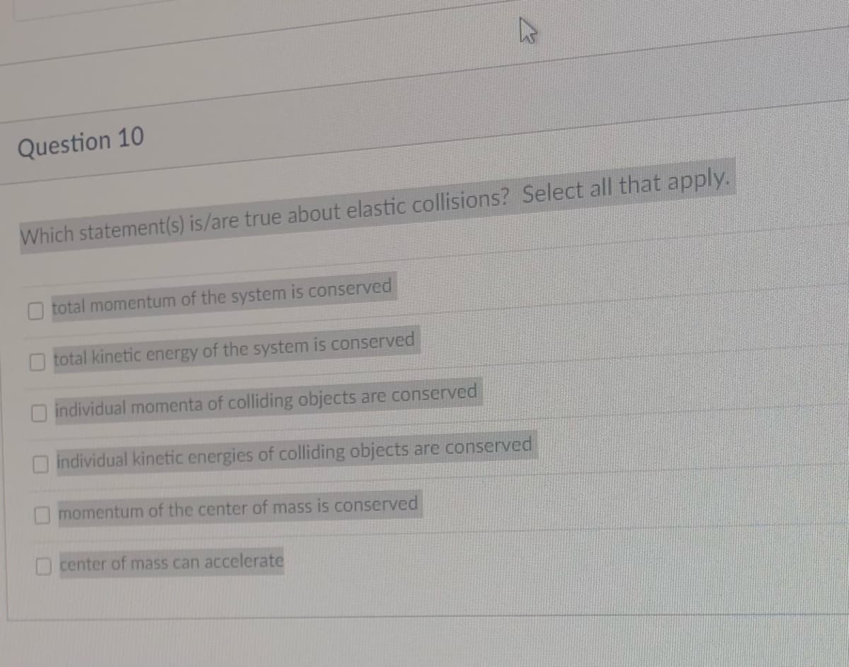 Question 10
Which statement(s) is/are true about elastic collisions? Select all that apply.
total momentum of the system is conserved
total kinetic energy of the system is conserved
individual momenta of colliding objects are conserved
individual kinetic energies of colliding objects are conserved
momentum of the center of mass is conserved
center of mass can accelerate
