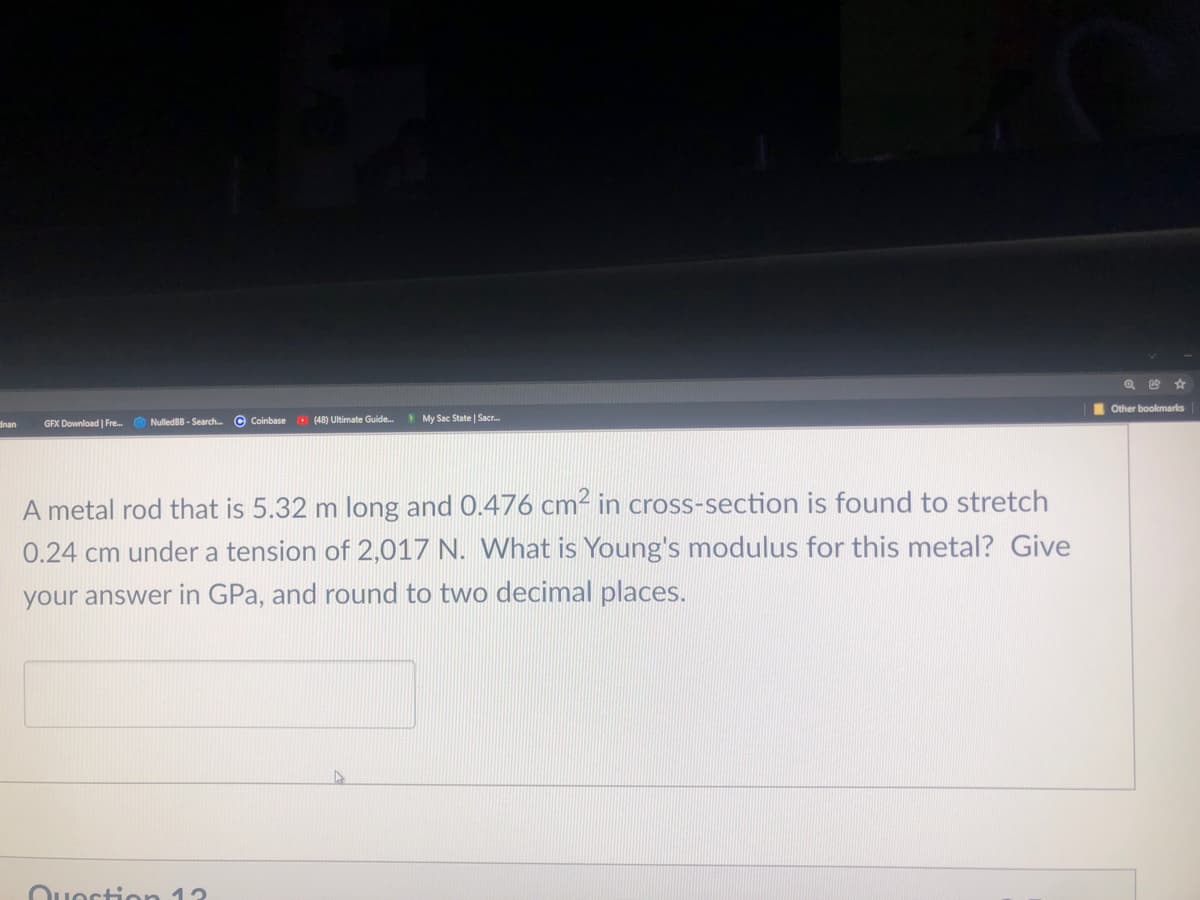 Other bookmarks
O NulledBB - Search.
C Coinbase
O (48) Ultimate Guide.
My Sac State | Sacr.
dnan
GFX Download | Fre.
A metal rod that is 5.32 m long and 0.476 cm² in cross-section is found to stretch
0.24 cm under a tension of 2,017 N. What is Young's modulus for this metal? Give
your answer in GPa, and round to two decimal places.
Ouortion 13
