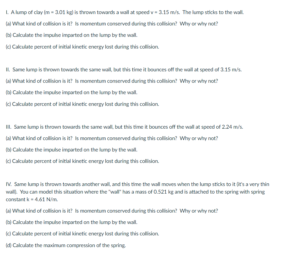 I. A lump of clay (m = 3.01 kg) is thrown towards a wall at speed v = 3.15 m/s. The lump sticks to the wall.
(a) What kind of collision is it? Is momentum conserved during this collision? Why or why not?
(b) Calculate the impulse imparted on the lump by the wall.
(c) Calculate percent of initial kinetic energy lost during this collision.
II. Same lump is thrown towards the same wall, but this time it bounces off the wall at speed of 3.15 m/s.
(a) What kind of collision is it? Is momentum conserved during this collision? Why or why not?
(b) Calculate the impulse imparted on the lump by the wall.
(c) Calculate percent of initial kinetic energy lost during this collision.
III. Same lump is thrown towards the same wall, but this time it bounces off the wall at speed of 2.24 m/s.
(a) What kind of collision is it? Is momentum conserved during this collision? Why or why not?
(b) Calculate the impulse imparted on the lump by the wall.
(c) Calculate percent of initial kinetic energy lost during this collision.
IV. Same lump is thrown towards another wall, and this time the wall moves when the lump sticks to it (it's a very thin
wall). You can model this situation where the "wall" has a mass of 0.521 kg and is attached to the spring with spring
constant k = 4.61 N/m.
(a) What kind of collision is it? Is momentum conserved during this collision? Why or why not?
(b) Calculate the impulse imparted on the lump by the wall.
(c) Calculate percent of initial kinetic energy lost during this collision.
(d) Calculate the maximum compression of the spring.

