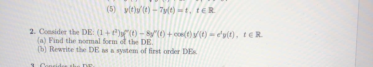 (5) y(t)y'(t) – 7y(t) = t, teR.
2. Consider the DE: (1+t²)f" (t) – 8y"(t) + cos(t) y' (t) = e'y(t), tE R.
(a) Find the normal form of the DE.
(b) Rewrite the DE as a system of first order DEs.
3. Consider the DE
