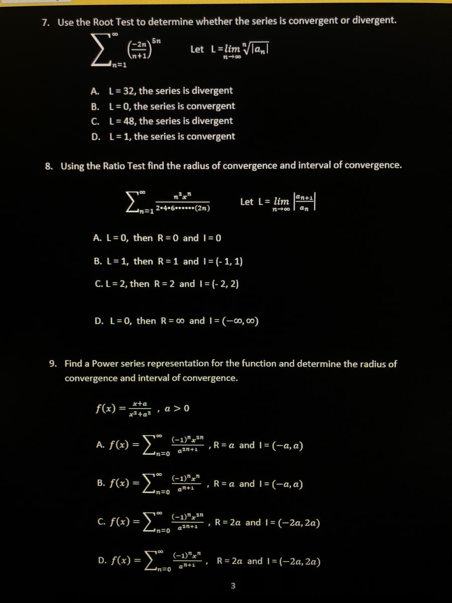 7. Use the Root Test to determine whether the series is convergent or divergent.
Σ
5n
Let L=lim "la,l
-2n
n+1
A. L= 32, the series is divergent
B. L= 0, the series is convergent
C. L= 48, the series is divergent
D. L=1, the series is convergent
8. Using the Ratio Test find the radius of convergence and interval of convergence.
an+1
Let L= lim
n-0o I an
2•4•6.....(2n)
A. L= 0, then R=0 and I = 0
B. L= 1, then R =1 and I= (-1, 1)
C.L= 2, then R= 2 and I= (-2, 2)
D. L= 0, then R= 00 and I= (-0,00)
9. Find a Power series representation for the function and determine the radius of
convergence and interval of convergence.
xta
f(x)
=
x²+q3 , a >0
(-1)"x²"
A. f(x) =
,R = a and 1= (-a, a)
a2n+1
"n=0
(-1)"x"
B. f(x) =
,R= a and 1= (-a, a)
an+1
00
(-1)"x²n
C. f(x) =
, R= 2a and | = (-2a,2a)
a2n+1
(-1)"x"
D. f(x) =
R= 2a and 1=(-2a,2a)
an+1
3
