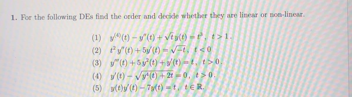 1. For the following DEs find the order and decide whether they are linear or non-linear.
(1) y(^(t) – y"(t) + Vt y(t) = t³ , t>1.
(2) t²y"(t) + 5y (t) = v=t, t< 0
(3) y"(t) + 5 y²(t) + y'(t) = t , t> 0
%3D
%3|
(4) y'(t) – Vy+(t) + 2t = 0 , t > 0.
(5) y(t)y'(t) – 7y(t) = t, teR.
%3D
