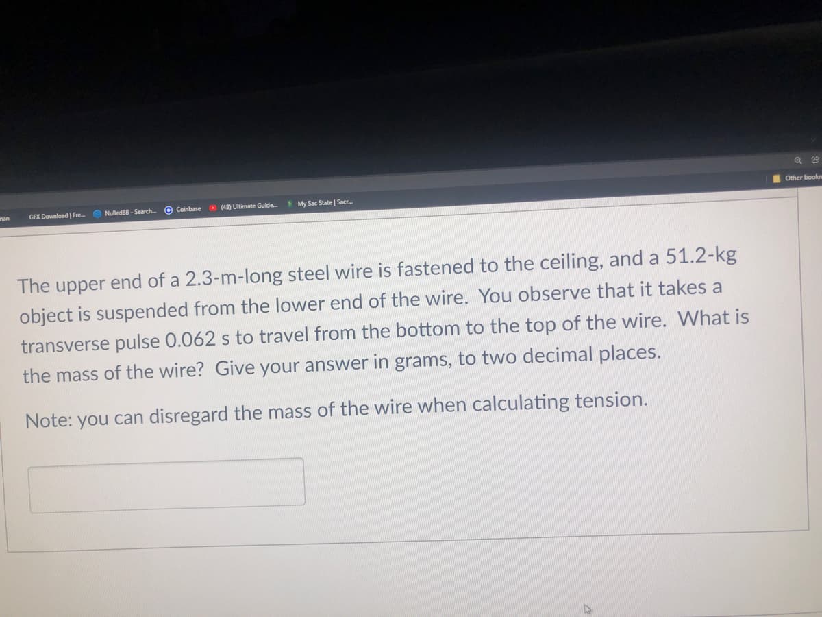 nan
GFX Download | Fre.
O NulledBB - Search
C Coinbase
O (48) Ultimate Guide.
My Sac State | Sacr.
I Other bookn
The upper end of a 2.3-m-long steel wire is fastened to the ceiling, and a 51.2-kg
object is suspended from the lower end of the wire. You observe that it takes a
transverse pulse 0.062 s to travel from the bottom to the top of the wire. What is
the mass of the wire? Give your answer in grams, to two decimal places.
Note: you can disregard the mass of the wire when calculating tension.

