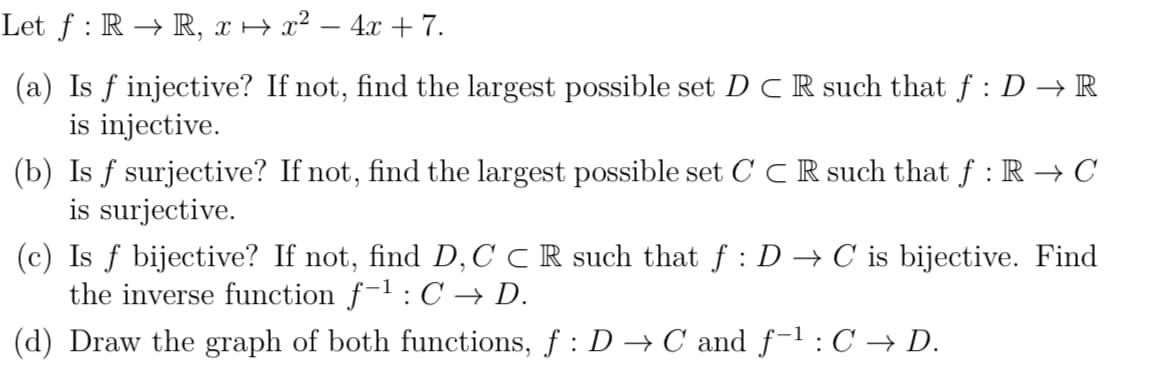 Let ƒ : R → R, x ↔ x² − 4x + 7.
(a) Is f injective? If not, find the largest possible set DCR such that ƒ : D → R
is injective.
(b) Is f surjective? If not, find the largest possible set CCR such that ƒ : R → C
is surjective.
(c) Is f bijective? If not, find D, C C R such that ƒ : D → C is bijective. Find
the inverse function f-¹: C → D.
(d) Draw the graph of both functions, f: D→ C and f-¹: C → D.