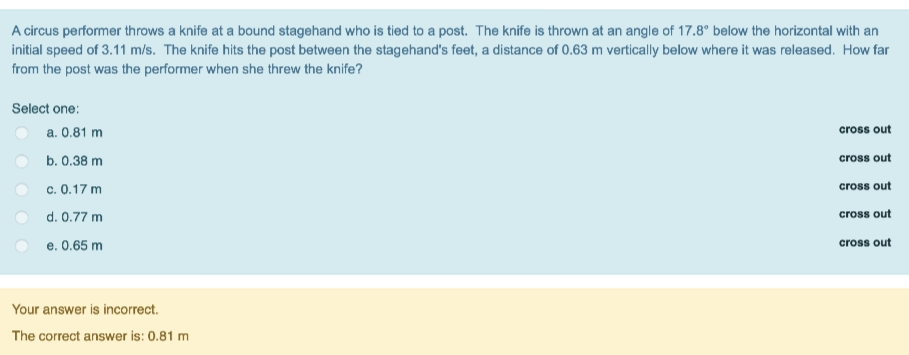 A circus performer throws a knife at a bound stagehand who is tied to a post. The knife is thrown at an angle of 17.8° below the horizontal with an
initial speed of 3.11 m/s. The knife hits the post between the stagehand's feet, a distance of 0.63 m vertically below where it was released. How far
from the post was the performer when she threw the knife?
Select one:
a. 0.81 m
cross out
b. 0.38 m
cross out
c. 0.17 m
cross out
d. 0.77 m
cross out
e. 0.65 m
cross out
Your answer is incorrect.
The correct answer is: 0.81 m
