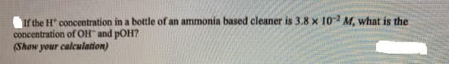 If the H concentration in a bottle of an ammonia based cleaner is 3.8 x 10-2
concentration of OH and pOH?
(Show your calculation)
M, what is the
