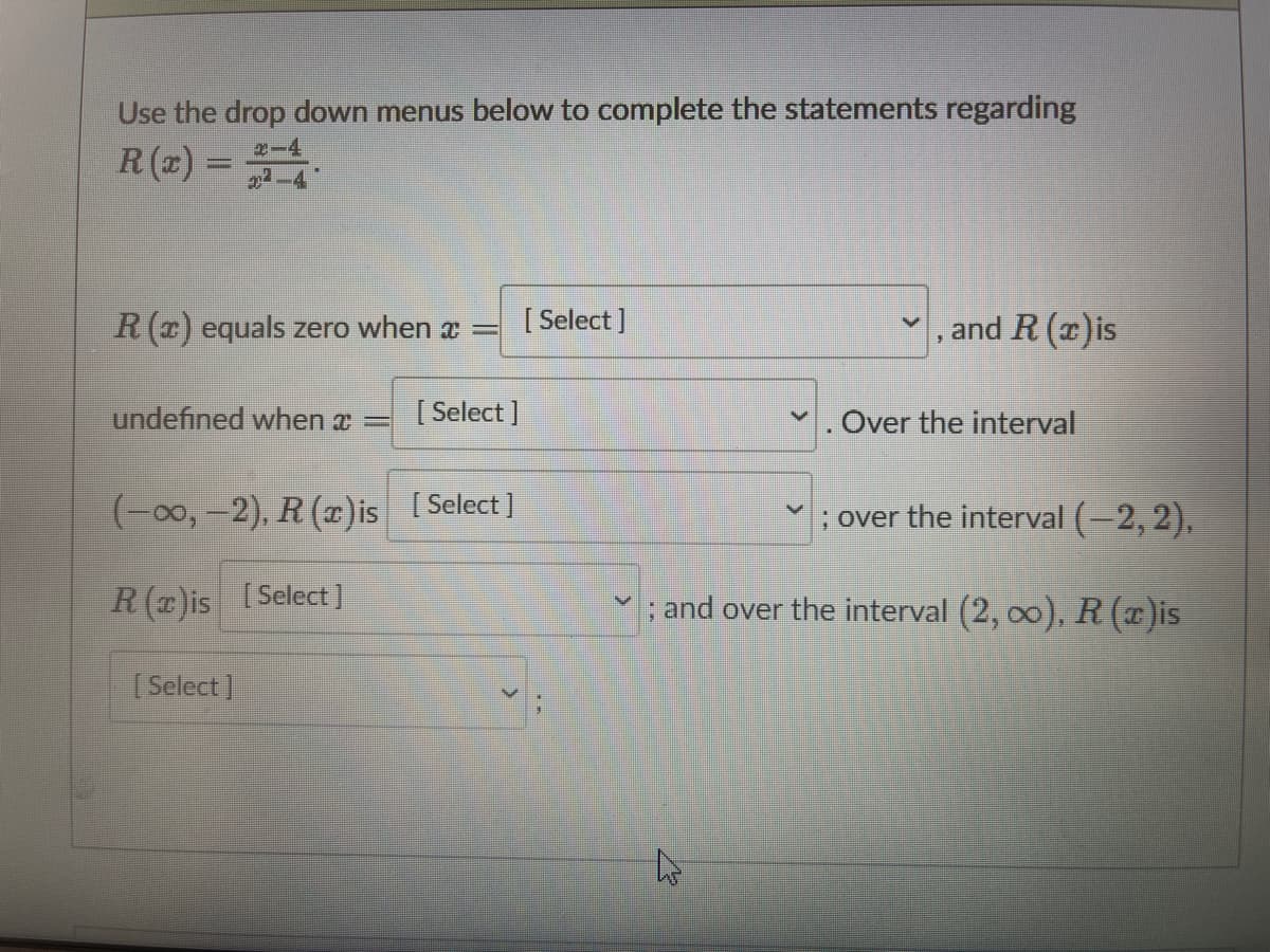 Use the drop down menus below to complete the statements regarding
2-4
R (x) =
22-4
R (r) equals zero when a =
[ Select ]
, and R (x)is
undefined when x =
[ Select ]
. Over the interval
(-00, –2), R (x)is ( Select]
; over the interval (-2, 2),
R (T)is [Select]
; and over the interval (2, 00), R ()is
[ Select]
