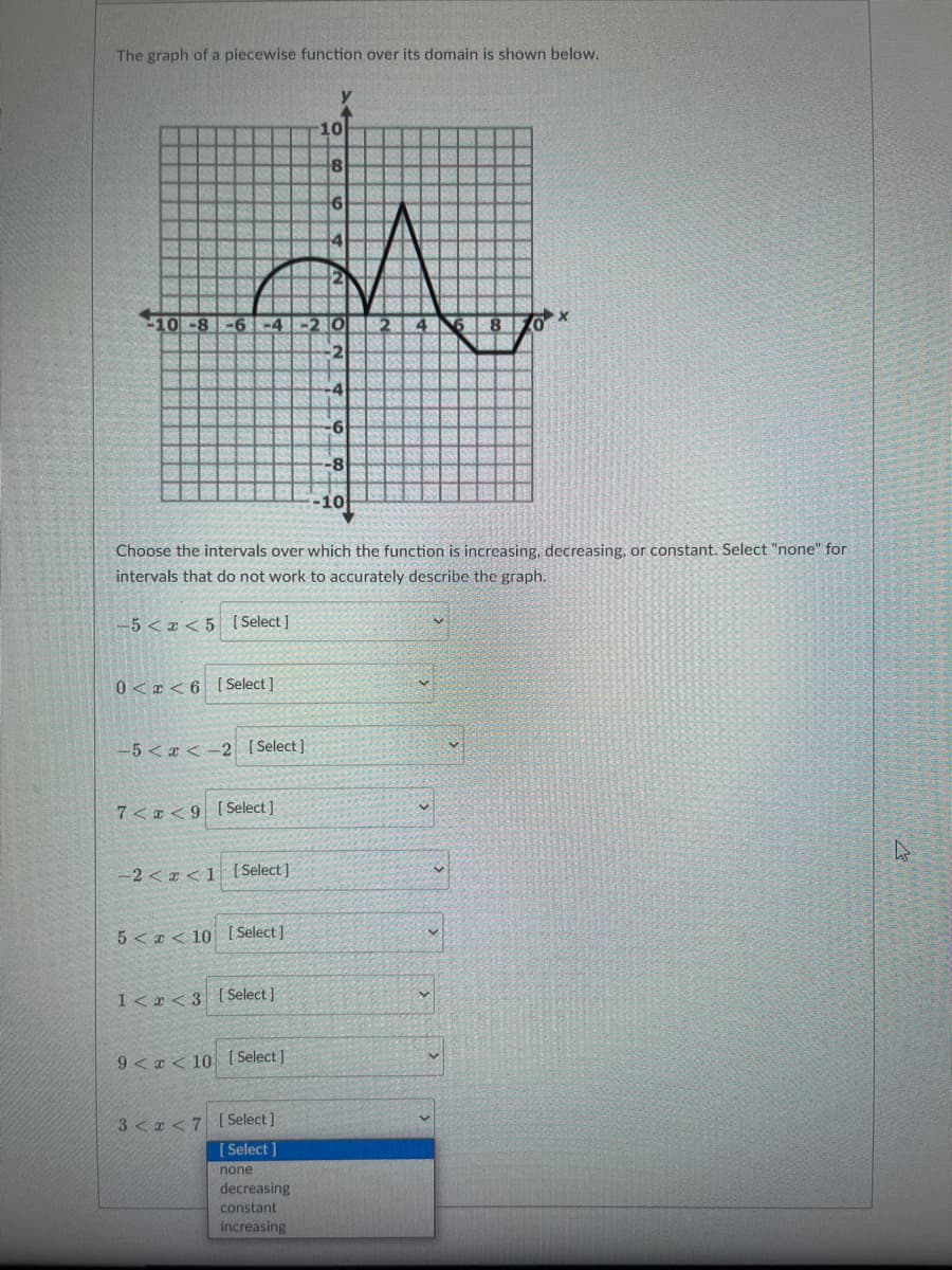 The graph of a piecewise function over its domain is shown below.
10
8
6
W
10-8 -6-4-2 O 2 4
2
0<x< 6 [Select]
-5<x< 2 [Select]
7<x<9 [Select]
Choose the intervals over which the function is increasing, decreasing, or constant. Select "none" for
intervals that do not work to accurately describe the graph.
-5 < x < 5 [Select]
-2<x< 1 [Select]
5<< 10 [Select]
1<x<3 [Select]
9<x< 10 [Select]
3<x<7 [Select]
[Select]
none
6
decreasing
constant
increasing
-8
10
X
4