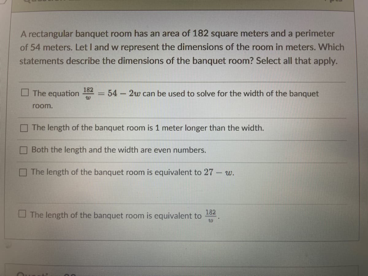 A rectangular banquet room has an area of 182 square meters and a perimeter
of 54 meters. Let I and w represent the dimensions of the room in meters. Which
statements describe the dimensions of the banquet room? Select all that apply.
182
O The equation
= 54
2w can be used to solve for the width of the banquet
room.
The length of the banquet room is 1 meter longer than the width.
Both the length and the width are even numbers.
O The length of the banquet room is equivalent to 27- w.
182
U The length of the banquet room is equivalent to
