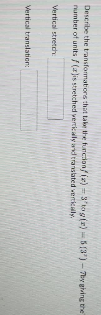 Describe the transformations that take the function f(x) = 3* to g(x) = 5 (3*) - 7by giving the
number of units f (x)is stretched vertically and translated vertically.
Vertical stretch:
Vertical translation: