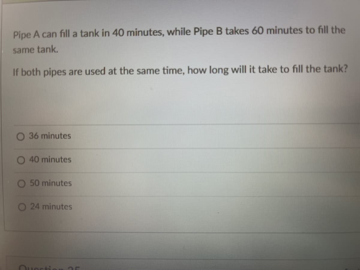 Pipe A can fill a tank in 40 minutes, while Pipe B takes 60 minutes to fill the
same tank.
If both pipes are used at the same time, how long will it take to fill the tank?
O 36 minutes
40 minutes
50 minutes
24 minutes
Questie
