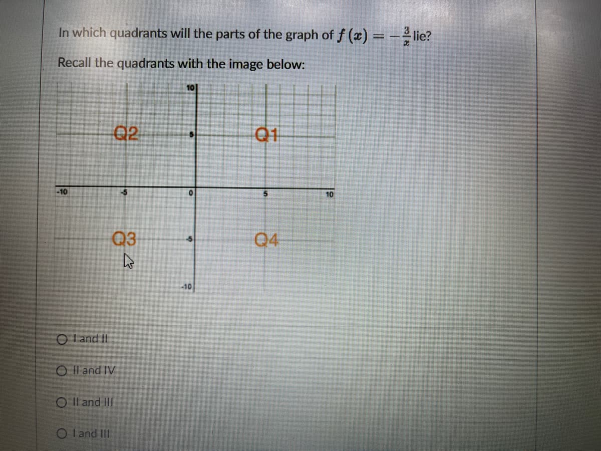 In which quadrants will the parts of the graph of f (x) = -lie?
Recall the quadrants with the image below:
101
Q2
Q1
-10
-5
10
Q3
Q4
-10
O I and II
O Il and IV
O Il and II
O l and IIII
