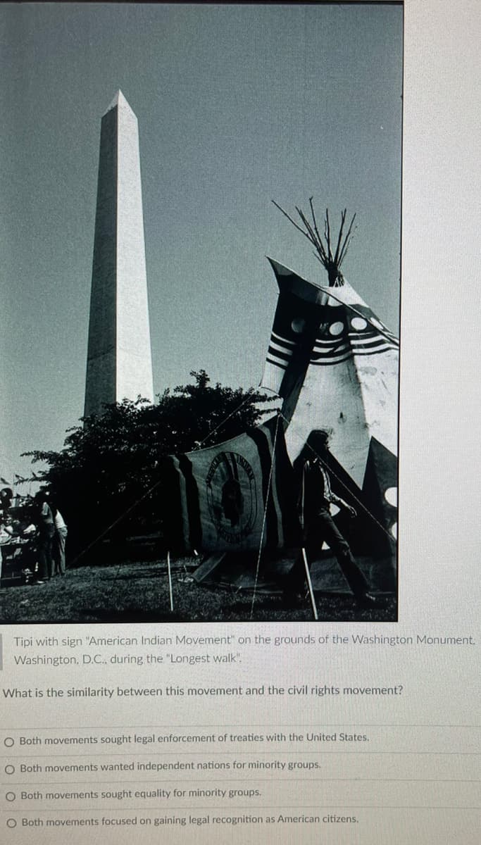 Tipi with sign "American Indian Movement" on the grounds of the Washington Monument,
Washington, D.C., during the "Longest walk".
What is the similarity between this movement and the civil rights movement?
O Both movements sought legal enforcement of treaties with the United States.
O Both movements wanted independent nations for minority groups.
O Both movements sought equality for minority groups.
O Both movements focused on gaining legal recognition as American citizens.
