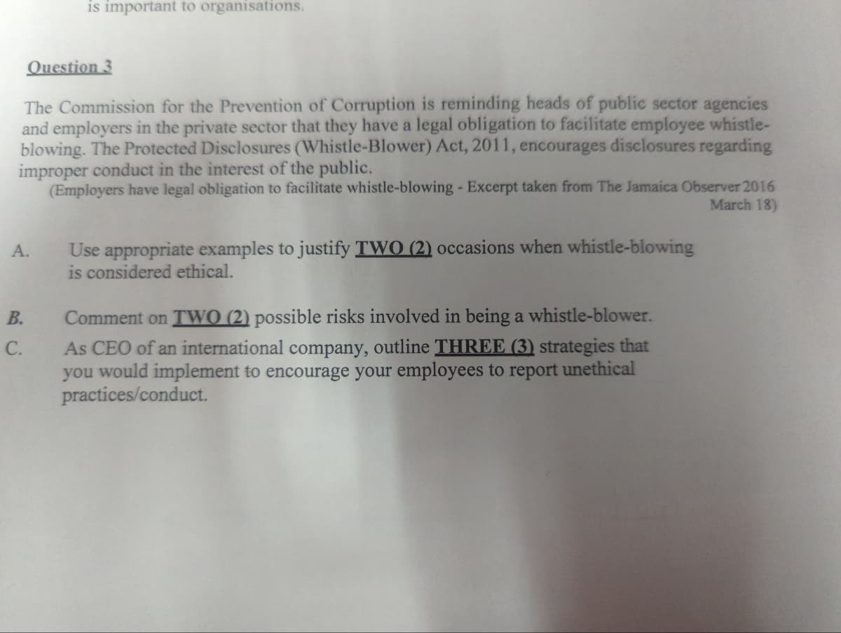 is important to organisations.
Question 3
The Commission for the Prevention of Corruption is reminding heads of public sector agencies
and employers in the private sector that they have a legal obligation to facilitate employee whistle-
blowing. The Protected Disclosures (Whistle-Blower) Act, 2011, encourages disclosures regarding
improper conduct in the interest of the public.
(Employers have legal obligation to facilitate whistle-blowing - Excerpt taken from The Jamaica Observer 2016
March 18)
Use appropriate examples to justify TWO (2) occasions when whistle-blowing
is considered ethical.
А.
В.
Comment on TWO (2) possible risks involved in being a whistle-blower.
As CEO of an international company, outline THREE (3) strategies that
you would implement to encourage your employees to report unethical
practices/conduct.
С.
