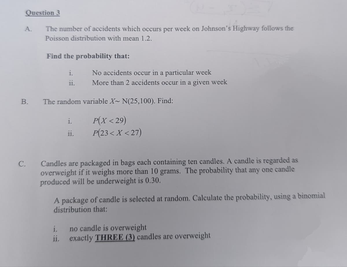 Question 3
The number of accidents which occurs per week on Johnson's Highway follows the
Poisson distribution with mean 1.2.
A.
B.
C.
Find the probability that:
i.
ii.
The random variable X~ N(25,100). Find:
P(X<29)
P(23< X<27)
No accidents occur in a particular week
More than 2 accidents occur in a given week
i.
11.
1.
11.
Candles are packaged in bags each containing ten candles. A candle is regarded as
overweight if it weighs more than 10 grams. The probability that any one candle
produced will be underweight is 0.30.
A package of candle is selected at random. Calculate the probability, using a binomial
distribution that:
no candle is overweight
exactly THREE (3) candles are overweight