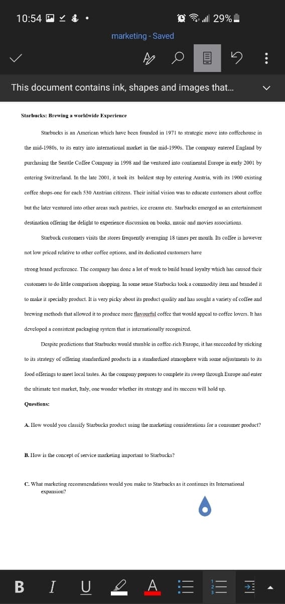 10:54 E Y &
marketing - Saved
This document contains ink, shapes and images that.
Starbucks: Brewing a worldwide Experience
Starbucks is an American which have been founded in 1971 to strategic move into coffechouse in
the mid-1980s, to its entry into international market in the mid-1990s. The company entered England by
purchasing the Seattle Coffee Company
1998 and the ventured into continental Europe in early 2001 by
entering Switzerland. In the late 2001, it took its boldest step by entering Austria, with its 1900 existing
coffee shops-one for cach 530 Austrian citizens. Their initial vision was to educate customers about coffee
but the later ventured into other arecas such pastries, ice creams etc. Starbucks emerged as an entertainment
destination offering the delight to experience discussion on books, music and movies associations.
Starbuck customers visits the stores frequently averaging 18 times per month. Its coffee is however
not low priced relative to other coffee options, and its dedicated customers have
strong brand preference. The company has done a lot of work to build brand loyalty which has caused their
customers to do little comparison shopping.
some sense Starbucks took a commodity item and branded it
to make it specialty product. It is very picky about its product quality and has sought a variety of coffee and
brewing methods that allowed it to produce more flavourful coffee that would appeal to coffee lovers. It has
developed a consistent packaging system that is internationally recognized.
Despite predictions that Starbucks would stumble in coffee-rich Europe, it has succeeded by sticking
to its strategy of offering standardized products in a standardized atmosphere with some adjustments to its
food offerings to meet local tastes. As the company prepares to complete its sweep through Europe and enter
the ultimate test market, Italy, one wonder whether its strategy and its success will hold up.
Questions:
A. IHow would you classify Starbucks product using the marketing considerations for a consumer product?
B. How is the concept of service marketing important to Starbucks?
C. What marketing recommendations would you make to Starbucks as it continues its International
expansion?
B IU 2 A = E I
