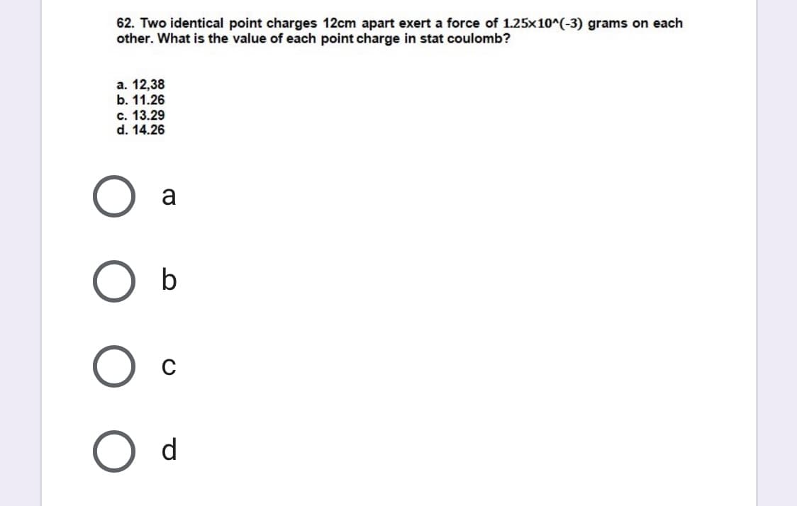 62. Two identical point charges 12cm apart exert a force of 1.25x10^(-3) grams on each
other. What is the value of each point charge in stat coulomb?
а. 12,38
b. 11.26
c. 13.29
d. 14.26
a
b
d
