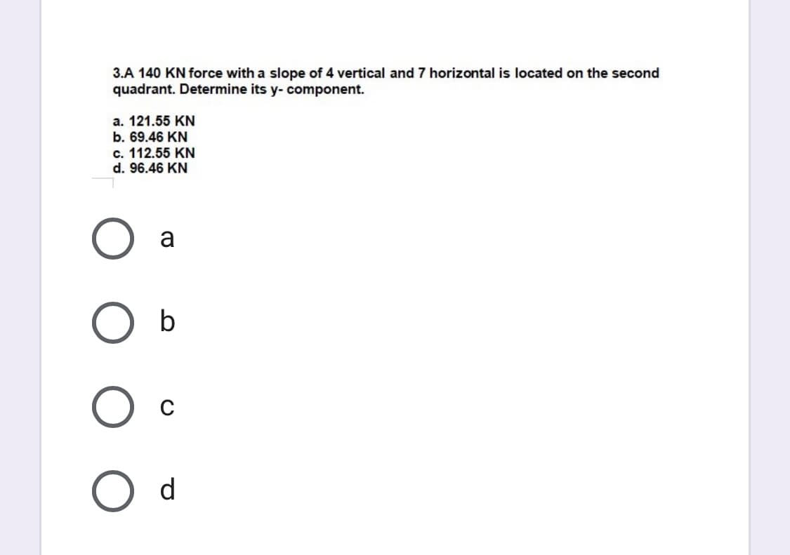 3.A 140 KN force with a slope of 4 vertical and 7 horizontal is located on the second
quadrant. Determine its y- component.
a. 121.55 KN
b. 69.46 KN
c. 112.55 KN
d. 96.46 KN
a
b
d
