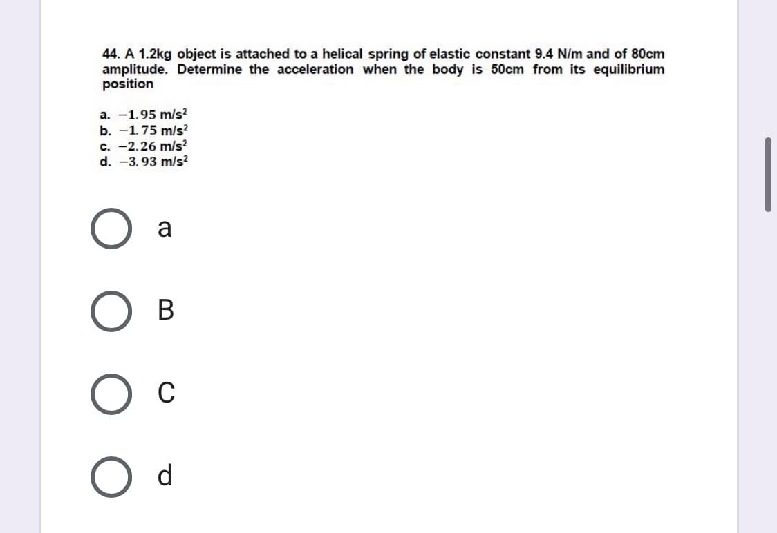 44. A 1.2kg object is attached to a helical spring of elastic constant 9.4 N/m and of 80cm
amplitude. Determine the acceleration when the body is 50cm from its equilibrium
position
a. -1.95 m/s²
b. -1.75 m/s?
c. -2.26 m/s?
d. -3. 93 m/s?
a
В
Ос
d
