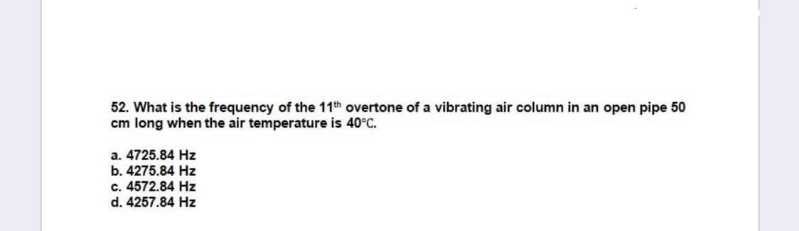 52. What is the frequency of the 11th overtone of a vibrating air column in an open pipe 50
cm long when the air temperature is 40°C.
a. 4725.84 Hz
b. 4275.84 Hz
c. 4572.84 Hz
d. 4257.84 Hz
