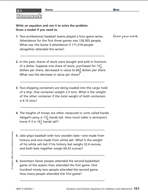 ⒸHoughton Mifflin Harcourt Publishing Company
6-1
Name
Homework
Write an equation and use it to solve the problem.
Draw a model if you need to.
1. Two professional baseball teams played a four-game series.
Attendance for the first three games was 126,503 people,
What was the Game 4 attendance if 171,318 people
altogether attended the series?
2. In the past, shares of stock were bought and sold in fractions
of a dollar. Suppose one share of stock, purchased for 7211
dollars per share, decreased in value to 66 dollars per share.
What was the decrease in value per share?
3. Two shipping containers are being loaded into the cargo hold
of a ship. One container weighs 2.3 tons. What is the weight
of the other container if the total weight of both containers
is 4.15 tons?
4. The heights of horses are often measured in units called hands.
Abigail's pony is 131 hands tall. How much taller is Jermaine's
horse if it is 16 hands tall?
5. Jake plays baseball with two wooden bats-one made from
hickory and one made from white ash. What is the weight
of his white ash bat if his hickory bat weighs 32.4 ounces,
and both bats together weigh 64.33 ounces?
6. Seventeen fewer people attended the second basketball
game of the season than attended the first game. One
hundred ninety-two people attended the second game.
How many people attended the first game?
UNIT 6 LESSON 1
Date
Show
your
work.
Situation and Solution Equations for Addition and Subtraction 121