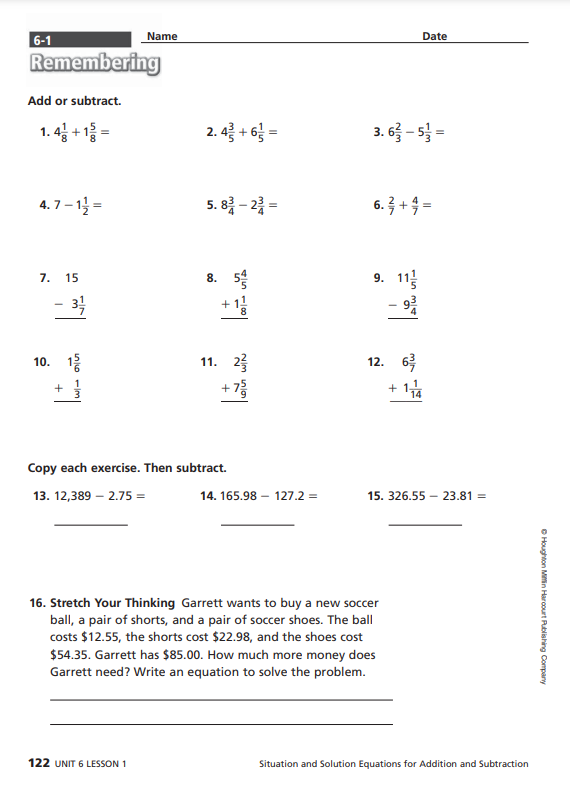 6-1
Remembering
Add or subtract.
1.4 + 1 =
4.7-1¹=
7. 15
- 3/1/14
10. 1/
+
Name
2.4 + 6 =
122 UNIT 6 LESSON 1
5.83-22=
11. 2
+75/
Copy each exercise. Then subtract.
13. 12,389-2.75 =
14. 165.98 127.2 =
3.6 - 5 =
6.3 + 4 =
9. 11
Date
ܣܢ
12. 63/
16. Stretch Your Thinking Garrett wants to buy a new soccer
ball, a pair of shorts, and a pair of soccer shoes. The ball
costs $12.55, the shorts cost $22.98, and the shoes cost
$54.35. Garrett has $85.00. How much more money does
Garrett need? Write an equation to solve the problem.
+ 174
15. 326.55- 23.81 =
Situation and Solution Equations for Addition and Subtraction
ⒸHoughton Mifflin Harcourt Publishing Company