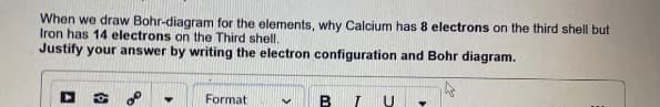 When we draw Bohr-diagram for the elements, why Calcium has 8 electrons on the third shell but
Iron has 14 electrons on the Third shell.
Justify your answer by writing the electron configuration and Bohr diagram.
Format
B I
