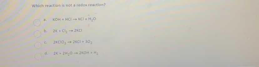 Which reaction is not a redox reaction?
a.
KOH + HCI - KCI + H,0
b.
2K + Cl, → 2KCI
2KCIO, - 2KCI + 30,
C.
d.
2K - 2H,0- 2KOH -
-H2
