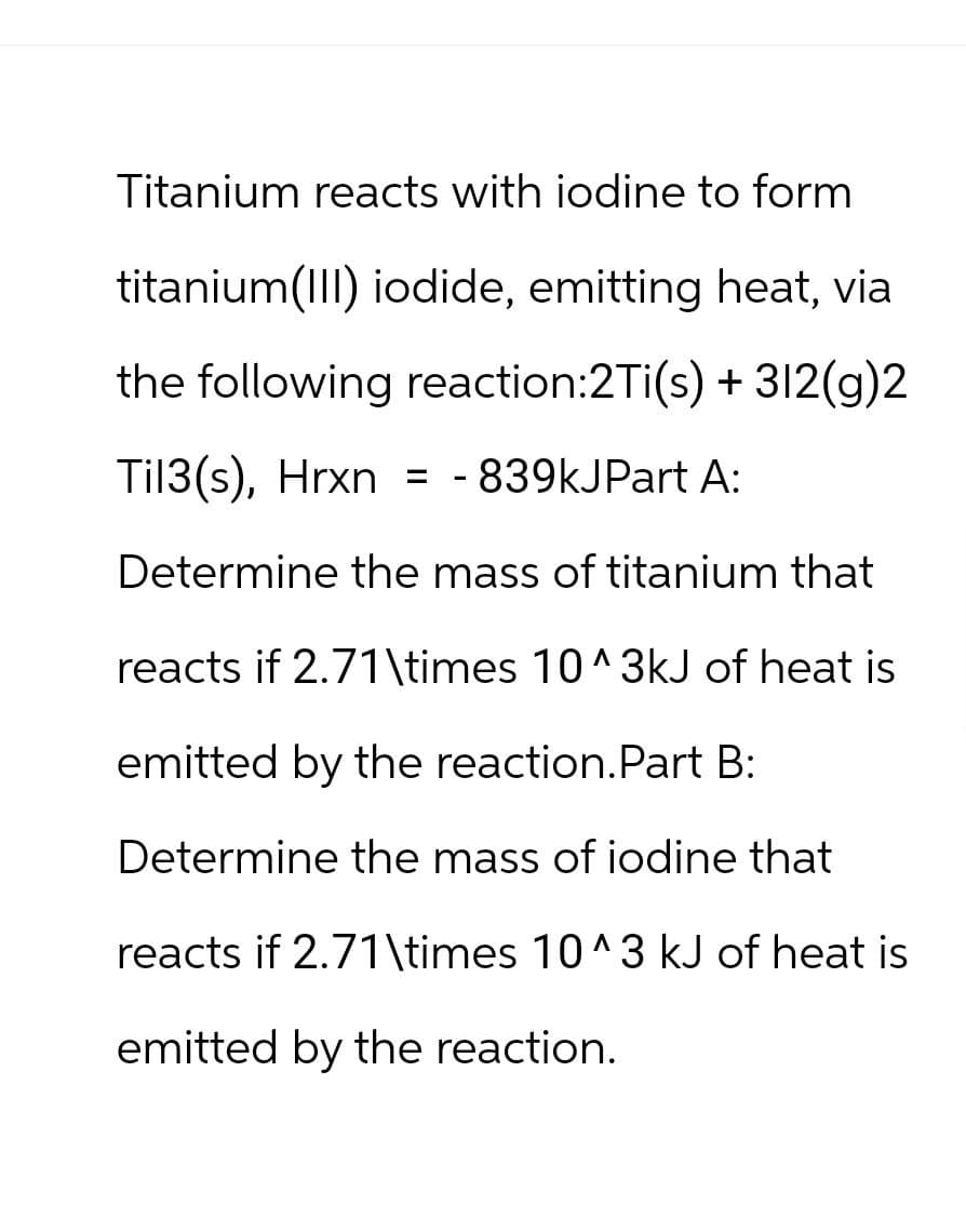 Titanium reacts with iodine to form
titanium(III) iodide, emitting heat, via
the following reaction:2Ti(s) + 312(g)2
Til3(s), Hrxn = -839kJPart A:
Determine the mass of titanium that
reacts if 2.71\times 10^3kJ of heat is
emitted by the reaction. Part B:
Determine the mass of iodine that
reacts if 2.71\times 10^3 kJ of heat is
emitted by the reaction.