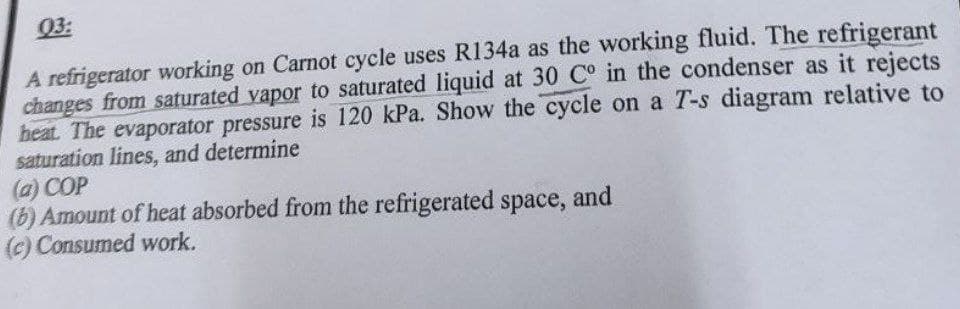 03:
A refrigerator working on Carnot cycle uses R134a as the working fluid. The refrigerant
changes from saturated vapor to saturated liquid at 30 C° in the condenser as it rejects
heat. The evaporator pressure is 120 kPa. Show the cycle on a T-s diagram relative to
saturation lines, and determine
(a) COP
(b) Amount of heat absorbed from the refrigerated space, and
(c) Consumed work.