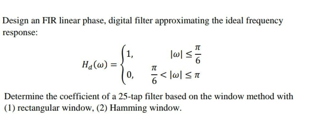 Design an FIR linear phase, digital filter approximating the ideal frequency
response:
1,
-&
Ha(w) =
0.픔.
0,
|w|≤
= 16
<|w|≤ π
Determine the coefficient of a 25-tap filter based on the window method with
(1) rectangular window, (2) Hamming window.