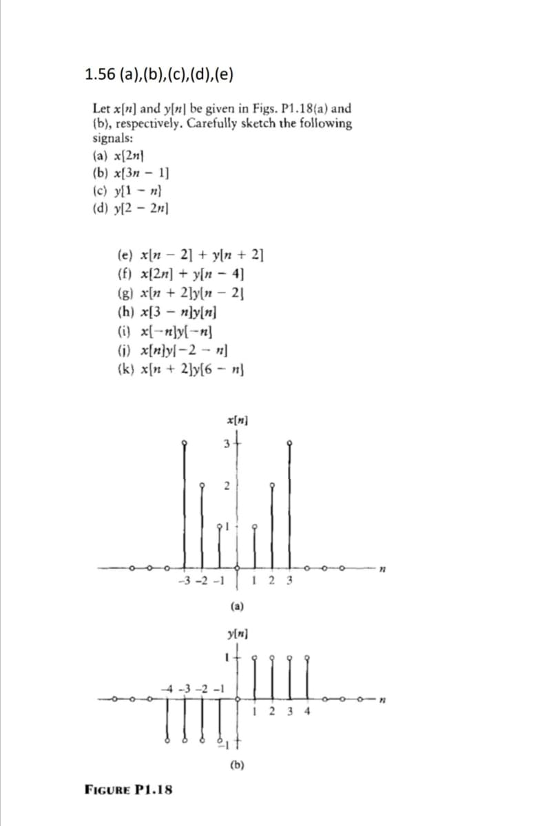 1.56 (a),(b),(c),(d),(e)
Let x[n] and y[n] be given in Figs. P1.18(a) and
(b), respectively. Carefully sketch the following
signals:
(a) x[2n}
(b) х[Зп — 1]
(c) y{1 - n}
(d) y[2 – 2n]
(e) x[n – 2] + yln + 2]
(f) x[2n] + y[n – 4]
(g) x[n + 2]y[n – 2]
(h) x[3 – n]y[n]
(i} x[-n}y[-n]
(j) x[n}y[-2 - n]
(k) x[n + 2]y[6 – n}
x[n]
-3 -2 -1
1 2 3
(a)
yln]
It
4 -3 -2 -1
1 2 3 4
(b)
FIGURE P1.18
