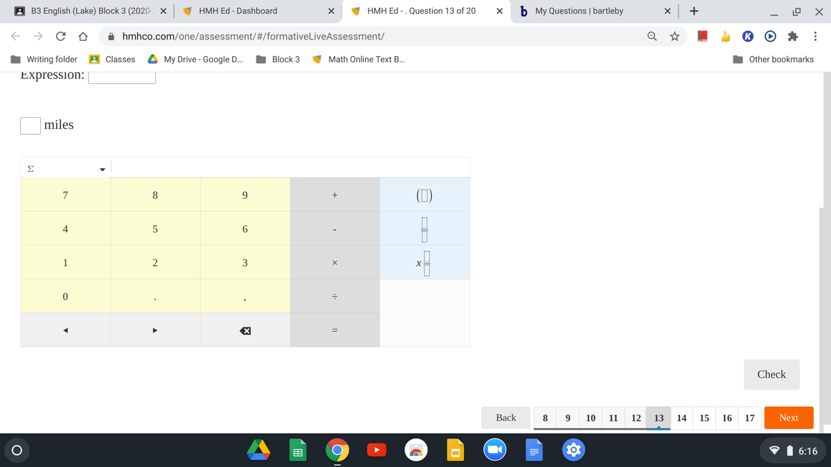 A B3 English (Lake) Block 3 (2020- ×
HMH Ed - Dashboard
HMH Ed - . Question 13 of 20
b My Questions | bartleby
+
O hmhco.com/one/assessment/#/formativeLiveAssessment/
Writing folder
Classes
My Drive - Google D.
Block 3
Math Online Text B..
Other bookmarks
Expression:
miles
Σ
(7)
7
8
+
4
6.
1
2
3
Check
Вack
9
12
13
14
15
16
Next
目
6:16
O,
17
||
