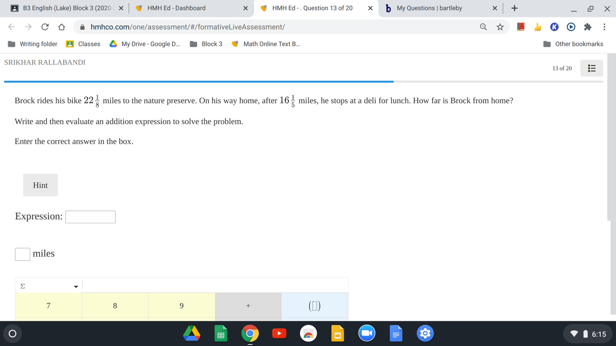 A B3 English (Lake) Block 3 (2020- X
HMH Ed - Dashboard
HMH Ed - . Question 13 of 20
b My Questions | bartleby
+
O hmhco.com/one/assessment/#/formativeLiveAssessment/
Writing folder
A Classes
My Drive - Google D.
Block 3
Math Online Text B..
Other bookmarks
SRIKHAR RALLABANDI
13 of 20
Brock rides his bike 22- miles to the nature preserve. On his way home, after 16 miles, he stops at a deli for lunch. How far is Brock from home?
Write and then evaluate an addition expression to solve the problem.
Enter the correct answer in the box.
Hint
Expression:
miles
Σ
(1)
7
8
9
+
目
6:15
!!!
