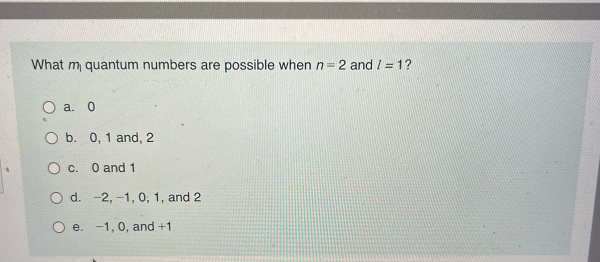 What m quantum numbers are possible when n = 2 and / = 1?
O a. 0
O b. 0, 1 and, 2
O c. 0 and 1
O d.
e.
-2,-1, 0, 1, and 2
-1, 0, and +1