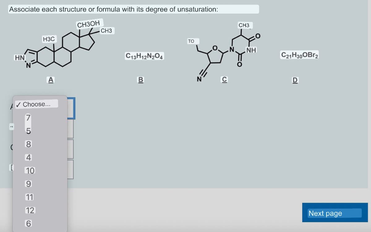 Associate each structure or formula with its degree of unsaturation:
CH3OH
XE
HN
5
H3C
�� Choose...
8
4
10
9
11
12
6
A
CH3
C13H12N2O4
BI
TO
CH3
NH
C21H30OBr2
D
Next page