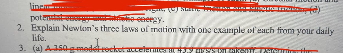 linea........
iration, (d)
potential ener
He energy.
2. Explain Newton's three laws of motion with one example of each from your daily
ght, (C) Statie
AHAN Onanerici
life.
I
3. (a) A 350 g model rocket accelerates at 45.9 m/s/s on takeoff. Petermine the