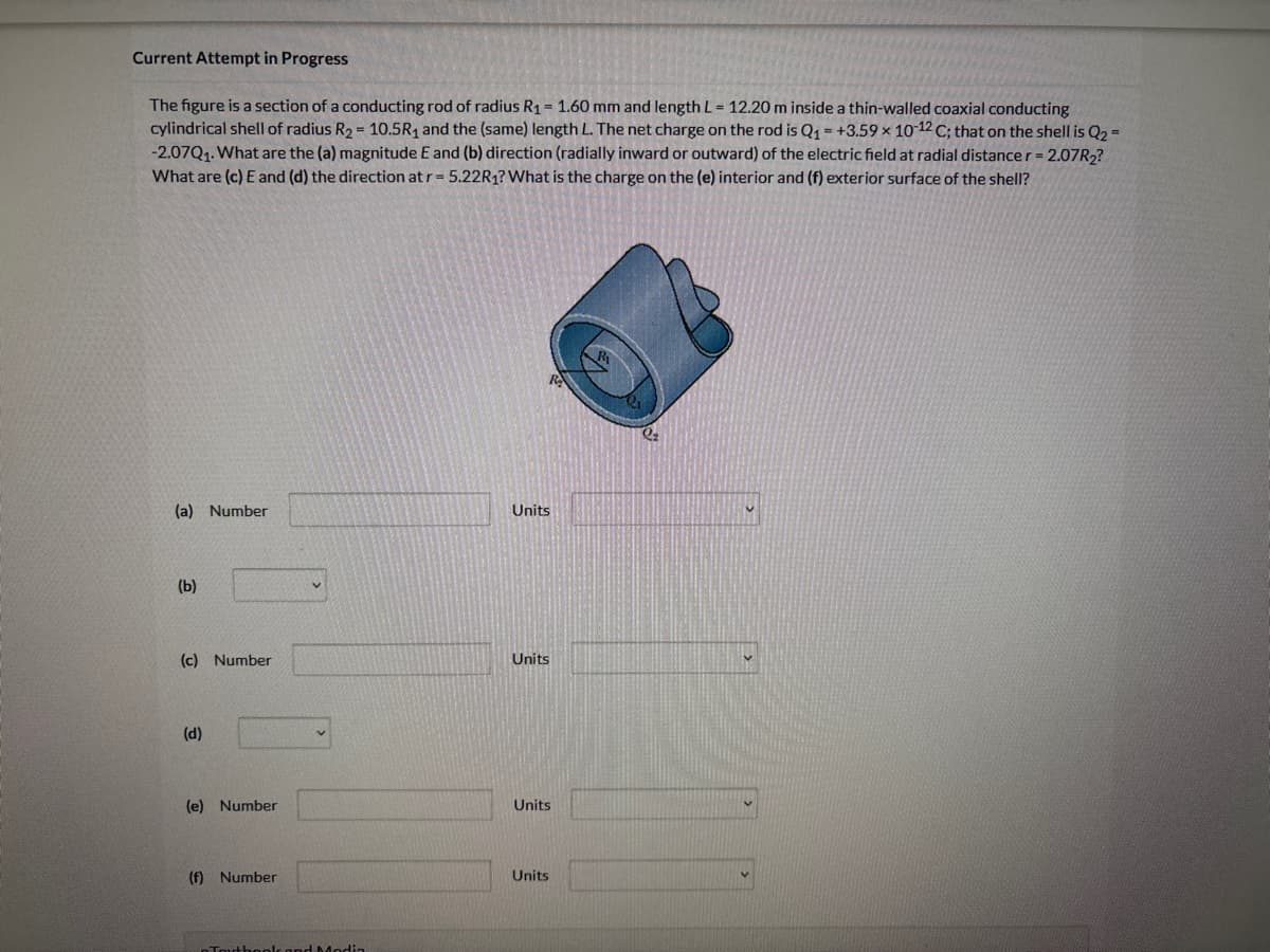 Current Attempt in Progress
The figure is a section of a conducting rod of radius R₁ = 1.60 mm and length L = 12.20 m inside a thin-walled coaxial conducting
cylindrical shell of radius R₂ = 10.5R₁ and the (same) length L. The net charge on the rod is Q₁ +3.59 x 10-12 C; that on the shell is Q₂ =
-2.07Q₁. What are the (a) magnitude E and (b) direction (radially inward or outward) of the electric field at radial distance r = 2.07R₂?
What are (c) E and (d) the direction at r = 5.22R₁? What is the charge on the (e) interior and (f) exterior surface of the shell?
(a) Number
(b)
(c) Number
(d)
(e) Number
(f) Number
V
Tout book and Modi
Units
Units
Units
Units