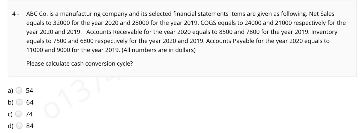 4 -
ABC Co. is a manufacturing company and its selected financial statements items are given as following. Net Sales
equals to 32000 for the year 2020 and 28000 for the year 2019. COGS equals to 24000 and 21000 respectively for the
year 2020 and 2019. Accounts Receivable for the year 2020 equals to 8500 and 7800 for the year 2019. Inventory
equals to 7500 and 6800 respectively for the year 2020 and 2019. Accounts Payable for the year 2020 equals to
11000 and 9000 for the year 2019. (All numbers are in dollars)
Please calculate cash conversion cycle?
а)
54
b)
64
013/
74
84
O O O
