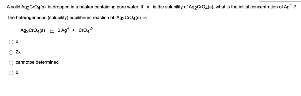 +
A solid Ag2CrO4(s) is dropped in a beaker containing pure water. If x is the solubility of Ag2CrO4(s), what is the initial concentration of Ag* ?
The heterogeneous (solubility) equilibrium reaction of Ag2CrO4(s) is
Ag2CrO4(s) 5 2 Ag* + CrO42-
2х
cannotbe determined
