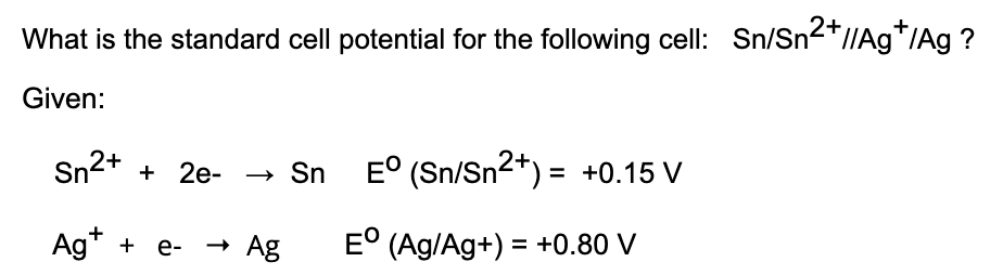 What is the standard cell potential for the following cell: Sn/Sn2*//Ag*/Ag ?
Given:
2+
Sn + 2e-
→ Sn E° (Sn/Sn²*) = +0.15 V
Ag* + e-
- Ag
E° (Ag/Ag+) = +0.80 V
