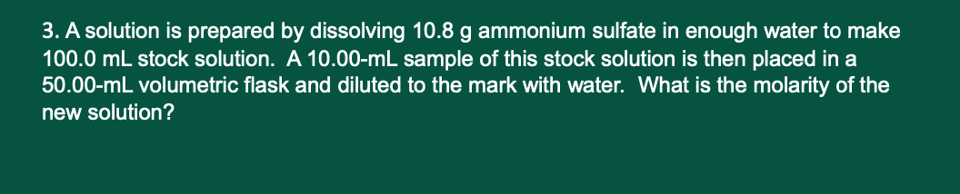 3. A solution is prepared by dissolving 10.8 g ammonium sulfate in enough water to make
100.0 mL stock solution. A 10.00-mL sample of this stock solution is then placed in a
50.00-mL volumetric flask and diluted to the mark with water. What is the molarity of the
new solution?
