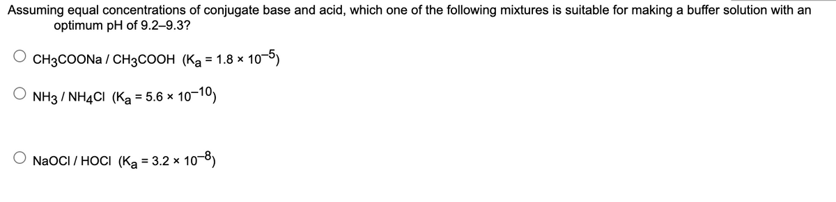 Assuming equal concentrations of conjugate base and acid, which one of the following mixtures is suitable for making a buffer solution with an
optimum pH of 9.2–9.3?
CH3COONA / CH3COOH (Ka = 1.8 × 10-6)
NH3 / NH4CI (Ka = 5.6 x 10-10)
NaOCI / HOCI (Ką = 3.2 x
* 10-8)
%3D
