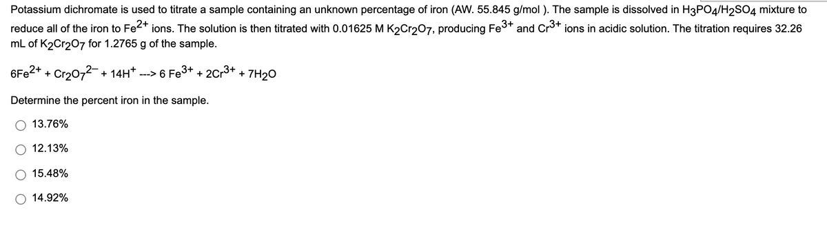 Potassium dichromate is used to titrate a sample containing an unknown percentage of iron (AW. 55.845 g/mol ). The sample is dissolved in H3PO4/H2SO4 mixture to
reduce all of the iron to Fe2* ions. The solution is then titrated with 0.01625 M K2Cr207, producing Fes+
mL of K2Cr207 for 1.2765 g of the sample.
and Cro+ ions in acidic solution. The titration requires 32.26
6F22+ + Cr2072- + 14H* .
---> 6 Fe3+ + 2Cr3+
7H2O
+
Determine the percent iron in the sample.
13.76%
12.13%
15.48%
14.92%
