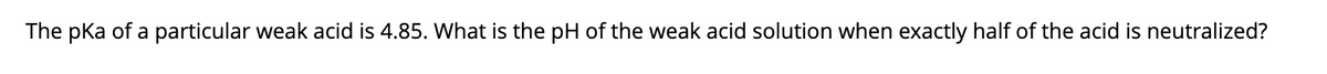 The pka of a particular weak acid is 4.85. What is the pH of the weak acid solution when exactly half of the acid is neutralized?
