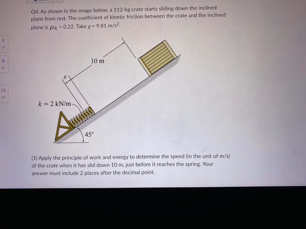 5
8
✓
11
✓
Q4. As shown in the image below, a 112-kg crate starts sliding down the inclined
plane from rest. The coefficient of kinetic friction between the crate and the inclined
plane is = 0.22. Take g = 9.81 m/s².
k = 2 kN/m
10 m
45°
(1) Apply the principle of work and energy to determine the speed (in the unit of m/s)
of the crate when it has slid down 10 m, just before it reaches the spring. Your
answer must include 2 places after the decimal point.