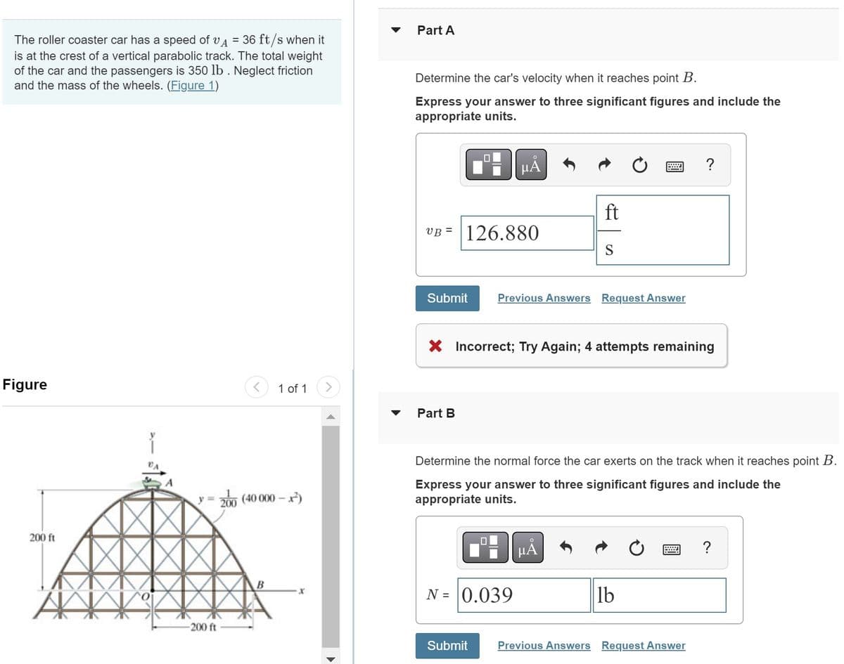 The roller coaster car has a speed of VA = 36 ft/s when it
is at the crest of a vertical parabolic track. The total weight
of the car and the passengers is 350 lb. Neglect friction
and the mass of the wheels. (Figure 1)
Figure
200 ft
AN
0
<
-200 ft
y = 200 (40 000-x²)
1 of 1 >
B
Part A
Determine the car's velocity when it reaches point B.
Express your answer to three significant figures and include the
appropriate units.
UB= 126.880
Part B
HÅ
Submit Previous Answers Request Answer
X Incorrect; Try Again; 4 attempts remaining
0
N = 0.039
Submit
ft
S
Determine the normal force the car exerts on the track when it reaches point B.
Express your answer to three significant figures and include the
appropriate units.
O
μA
?
lb
Previous Answers Request Answer
?