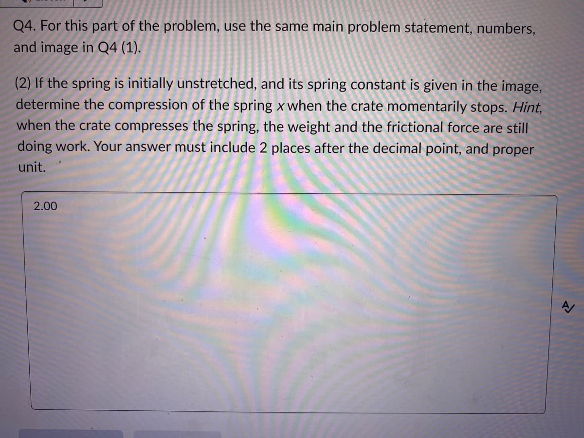 Q4. For this part of the problem, use the same main problem statement, numbers,
and image in Q4 (1).
(2) If the spring is initially unstretched, and its spring constant is given in the image,
determine the compression of the spring x when the crate momentarily stops. Hint,
when the crate compresses the spring, the weight and the frictional force are still
doing work. Your answer must include 2 places after the decimal point, and proper
unit.
2.00