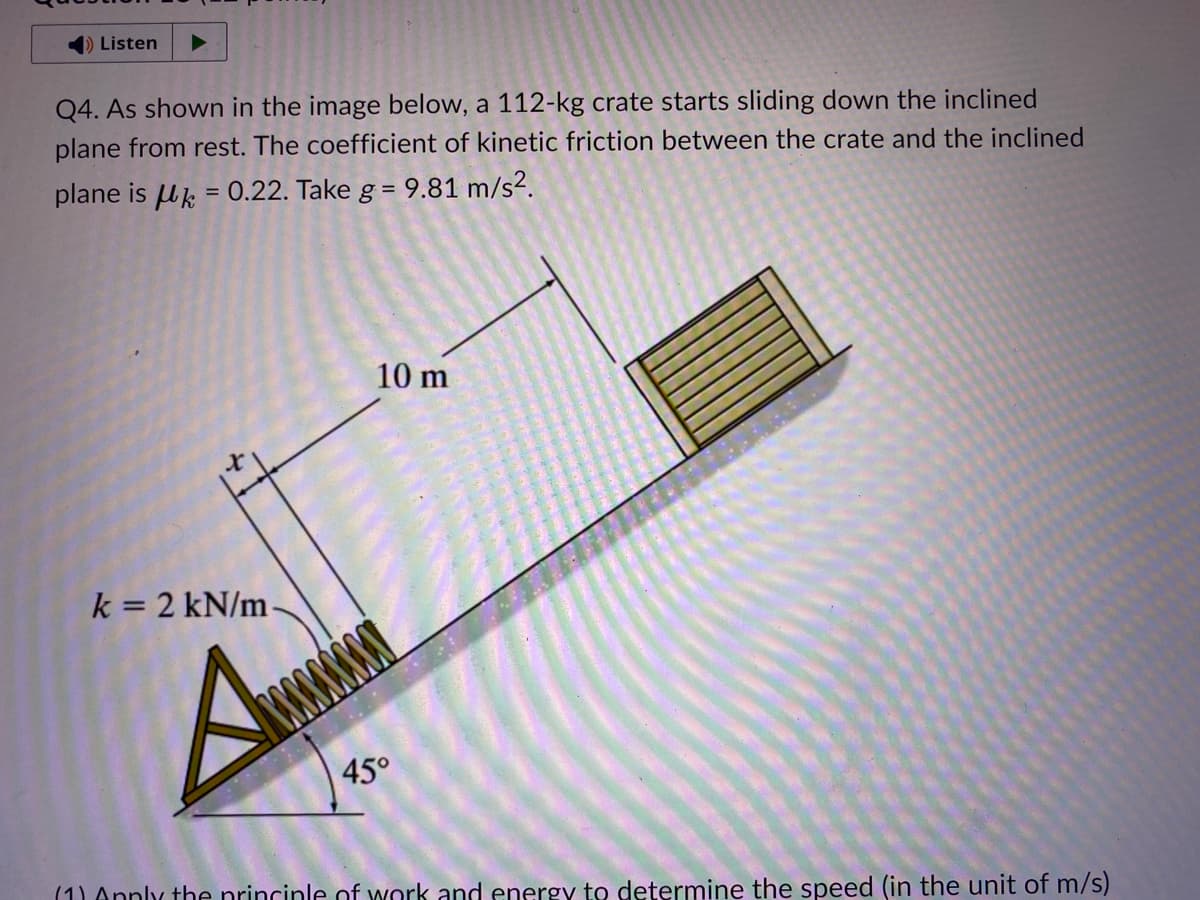 ➡ Listen
Q4. As shown in the image below, a 112-kg crate starts sliding down the inclined
plane from rest. The coefficient of kinetic friction between the crate and the inclined
plane is = 0.22. Take g =
=
k = 2 kN/m
A
10 m
45°
9.81 m
m/s².
(1) Apply the principle of work and energy to determine the speed (in the unit of m/s)